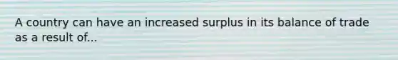 A country can have an increased surplus in its balance of trade as a result of...