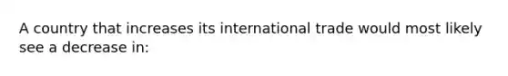 A country that increases its international trade would most likely see a decrease in: