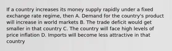 If a country increases its money supply rapidly under a fixed exchange rate regime, then A. Demand for the country's product will increase in world markets B. The trade deficit would get smaller in that country C. The country will face high levels of price inflation D. Imports will become less attractive in that country