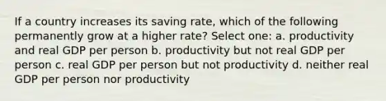 If a country increases its saving rate, which of the following permanently grow at a higher rate? Select one: a. productivity and real GDP per person b. productivity but not real GDP per person c. real GDP per person but not productivity d. neither real GDP per person nor productivity