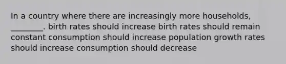 In a country where there are increasingly more households, ________. birth rates should increase birth rates should remain constant consumption should increase population growth rates should increase consumption should decrease