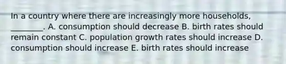 In a country where there are increasingly more households, ________. A. consumption should decrease B. birth rates should remain constant C. population growth rates should increase D. consumption should increase E. birth rates should increase