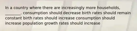 In a country where there are increasingly more households, ________. consumption should decrease birth rates should remain constant birth rates should increase consumption should increase population growth rates should increase