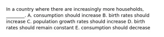 In a country where there are increasingly more households, ________. A. consumption should increase B. birth rates should increase C. population growth rates should increase D. birth rates should remain constant E. consumption should decrease