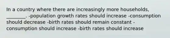 In a country where there are increasingly more households, ________. -population growth rates should increase -consumption should decrease -birth rates should remain constant -consumption should increase -birth rates should increase