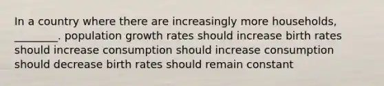 In a country where there are increasingly more households, ________. population growth rates should increase birth rates should increase consumption should increase consumption should decrease birth rates should remain constant