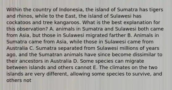 Within the country of Indonesia, the island of Sumatra has tigers and rhinos, while to the East, the island of Sulawesi has cockatoos and tree kangaroos. What is the best explanation for this observation? A. animals in Sumatra and Sulawesi both came from Asia, but those in Sulawesi migrated farther B. Animals in Sumatra came from Asia, while those in Sulawesi came from Australia C. Sumatra separated from Sulawesi millions of years ago, and the Sumatran animals have since become dissimilar to their ancestors in Australia D. Some species can migrate between islands and others cannot E. The climates on the two islands are very different, allowing some species to survive, and others not