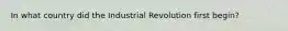 In what country did the Industrial Revolution first begin?