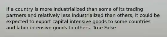 If a country is more industrialized than some of its trading partners and relatively less industrialized than others, it could be expected to export capital intensive goods to some countries and labor intensive goods to others. True False