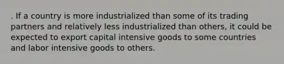 . If a country is more industrialized than some of its trading partners and relatively less industrialized than others, it could be expected to export capital intensive goods to some countries and labor intensive goods to others.