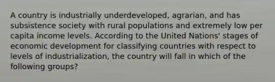 A country is industrially underdeveloped, agrarian, and has subsistence society with rural populations and extremely low per capita income levels. According to the United Nations' stages of economic development for classifying countries with respect to levels of industrialization, the country will fall in which of the following groups?