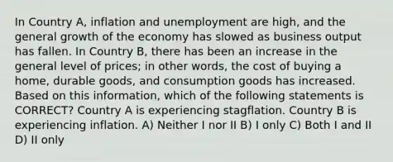 In Country A, inflation and unemployment are high, and the general growth of the economy has slowed as business output has fallen. In Country B, there has been an increase in the general level of prices; in other words, the cost of buying a home, durable goods, and consumption goods has increased. Based on this information, which of the following statements is CORRECT? Country A is experiencing stagflation. Country B is experiencing inflation. A) Neither I nor II B) I only C) Both I and II D) II only