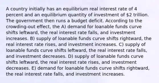 A country initially has an equilibrium real interest rate of 4 percent and an equilibrium quantity of investment of 2 trillion. The government then runs a budget deficit. According to the crowding-out effect, the A) demand for loanable funds curve shifts leftward, the real interest rate falls, and investment increases. B) supply of loanable funds curve shifts rightward, the real interest rate rises, and investment increases. C) supply of loanable funds curve shifts leftward, the real interest rate falls, and investment decreases. D) supply of loanable funds curve shifts leftward, the real interest rate rises, and investment decreases. E) demand for loanable funds curve shifts rightward, the real interest rate falls, and investment increases.