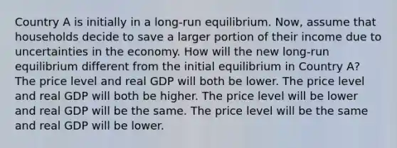 Country A is initially in a long-run equilibrium. Now, assume that households decide to save a larger portion of their income due to uncertainties in the economy. How will the new long-run equilibrium different from the initial equilibrium in Country A? The price level and real GDP will both be lower. The price level and real GDP will both be higher. The price level will be lower and real GDP will be the same. The price level will be the same and real GDP will be lower.