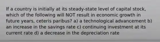 If a country is initially at its steady-state level of capital stock, which of the following will NOT result in economic growth in future years, ceteris paribus? a) a technological advancement b) an increase in the savings rate c) continuing investment at its current rate d) a decrease in the depreciation rate