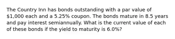 The Country Inn has bonds outstanding with a par value of 1,000 each and a 5.25% coupon. The bonds mature in 8.5 years and pay interest semiannually. What is the current value of each of these bonds if the yield to maturity is 6.0%?