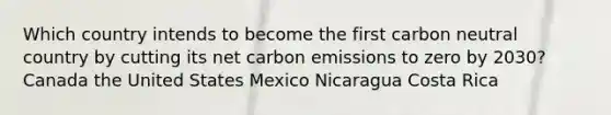 Which country intends to become the first carbon neutral country by cutting its net carbon emissions to zero by 2030? Canada the United States Mexico Nicaragua Costa Rica