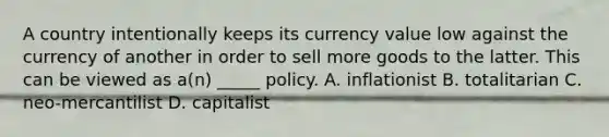 A country intentionally keeps its currency value low against the currency of another in order to sell more goods to the latter. This can be viewed as a(n) _____ policy. A. inflationist B. totalitarian C. neo-mercantilist D. capitalist