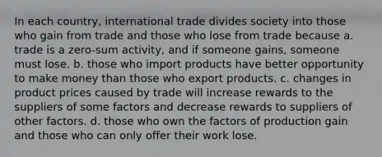 In each country, international trade divides society into those who gain from trade and those who lose from trade because a. trade is a zero-sum activity, and if someone gains, someone must lose. b. those who import products have better opportunity to make money than those who export products. c. changes in product prices caused by trade will increase rewards to the suppliers of some factors and decrease rewards to suppliers of other factors. d. those who own the factors of production gain and those who can only offer their work lose.