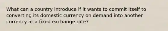 What can a country introduce if it wants to commit itself to converting its domestic currency on demand into another currency at a fixed exchange rate?