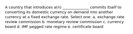 A country that introduces a(n) ______________ commits itself to converting its domestic currency on demand into another currency at a fixed exchange rate. Select one: a. exchange rate review commission b. monetary review commission c. currency board d. IMF pegged rate regime e. certificate board