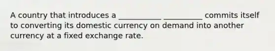 A country that introduces a ___________ __________ commits itself to converting its domestic currency on demand into another currency at a fixed exchange rate.