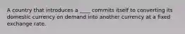A country that introduces a ____ commits itself to converting its domestic currency on demand into another currency at a fixed exchange rate.