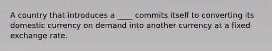 A country that introduces a ____ commits itself to converting its domestic currency on demand into another currency at a fixed exchange rate.