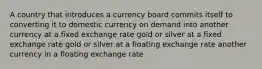 A country that introduces a currency board commits itself to converting it to domestic currency on demand into another currency at a fixed exchange rate gold or silver at a fixed exchange rate gold or silver at a floating exchange rate another currency in a floating exchange rate