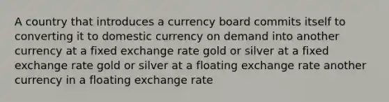 A country that introduces a currency board commits itself to converting it to domestic currency on demand into another currency at a fixed exchange rate gold or silver at a fixed exchange rate gold or silver at a floating exchange rate another currency in a floating exchange rate