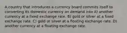 A country that introduces a currency board commits itself to converting its domestic currency on demand into A) another currency at a fixed exchange rate. B) gold or silver at a fixed exchange rate. C) gold or silver at a floating exchange rate. D) another currency at a floating exchange rate.