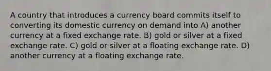 A country that introduces a currency board commits itself to converting its domestic currency on demand into A) another currency at a fixed exchange rate. B) gold or silver at a fixed exchange rate. C) gold or silver at a floating exchange rate. D) another currency at a floating exchange rate.