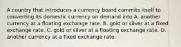 A country that introduces a currency board commits itself to converting its domestic currency on demand into A. another currency at a floating exchange rate. B. gold or silver at a fixed exchange rate. C. gold or silver at a floating exchange rate. D. another currency at a fixed exchange rate.