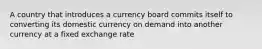 A country that introduces a currency board commits itself to converting its domestic currency on demand into another currency at a fixed exchange rate