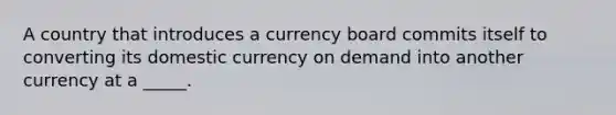 A country that introduces a currency board commits itself to converting its domestic currency on demand into another currency at a _____.