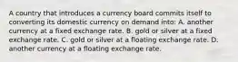 A country that introduces a currency board commits itself to converting its domestic currency on demand into: A. another currency at a fixed exchange rate. B. gold or silver at a fixed exchange rate. C. gold or silver at a floating exchange rate. D. another currency at a floating exchange rate.