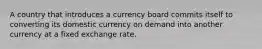 A country that introduces a currency board commits itself to converting its domestic currency on demand into another currency at a fixed exchange rate.