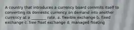 A country that introduces a currency board commits itself to converting its domestic currency on demand into another currency at a ________ rate. a. flexible exchange b. fixed exchange c. free float exchange d. managed floating