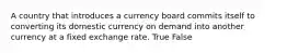 A country that introduces a currency board commits itself to converting its domestic currency on demand into another currency at a fixed exchange rate. True False