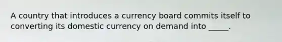 A country that introduces a currency board commits itself to converting its domestic currency on demand into _____.