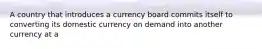 A country that introduces a currency board commits itself to converting its domestic currency on demand into another currency at a