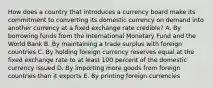 How does a country that introduces a currency board make its commitment to converting its domestic currency on demand into another currency at a fixed exchange rate credible? A. By borrowing funds from the International Monetary Fund and the World Bank B. By maintaining a trade surplus with foreign countries C. By holding foreign currency reserves equal at the fixed exchange rate to at least 100 percent of the domestic currency issued D. By importing more goods from foreign countries than it exports E. By printing foreign currencies