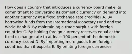 How does a country that introduces a currency board make its commitment to converting its domestic currency on demand into another currency at a fixed exchange rate credible? A. By borrowing funds from the International Monetary Fund and the World Bank B. By maintaining a trade surplus with foreign countries C. By holding foreign currency reserves equal at the fixed exchange rate to at least 100 percent of the domestic currency issued D. By importing more goods from foreign countries than it exports E. By printing foreign currencies