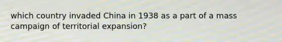 which country invaded China in 1938 as a part of a mass campaign of territorial expansion?