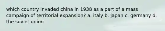 which country invaded china in 1938 as a part of a mass campaign of territorial expansion? a. italy b. japan c. germany d. the soviet union