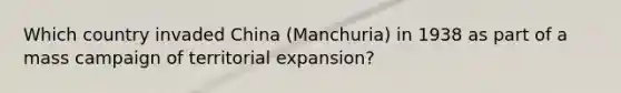 Which country invaded China (Manchuria) in 1938 as part of a mass campaign of territorial expansion?