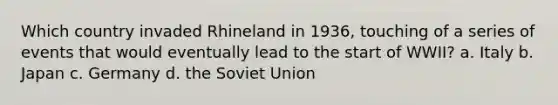 Which country invaded Rhineland in 1936, touching of a series of events that would eventually lead to the start of WWII? a. Italy b. Japan c. Germany d. the Soviet Union