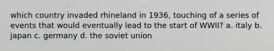 which country invaded rhineland in 1936, touching of a series of events that would eventually lead to the start of WWII? a. italy b. japan c. germany d. the soviet union