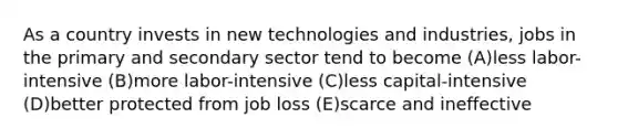 As a country invests in new technologies and industries, jobs in the primary and secondary sector tend to become (A)less labor-intensive (B)more labor-intensive (C)less capital-intensive (D)better protected from job loss (E)scarce and ineffective