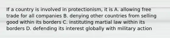 If a country is involved in protectionism, it is A. allowing free trade for all companies B. denying other countries from selling good within its borders C. instituting martial law within its borders D. defending its interest globally with military action